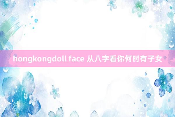 hongkongdoll face 从八字看你何时有子女
