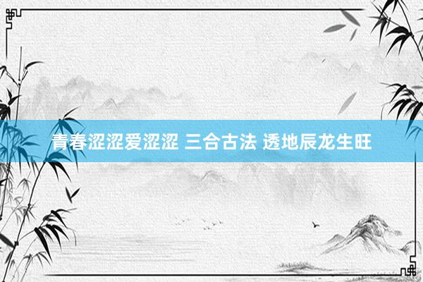 青春涩涩爱涩涩 三合古法 透地辰龙生旺