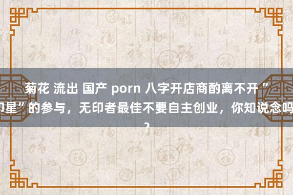 菊花 流出 国产 porn 八字开店商酌离不开“印星”的参与，无印者最佳不要自主创业，你知说念吗？
