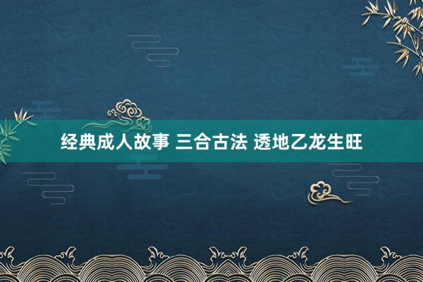 经典成人故事 三合古法 透地乙龙生旺