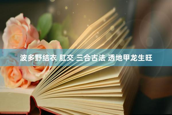 波多野结衣 肛交 三合古法 透地甲龙生旺