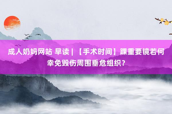 成人奶妈网站 早读 | 【手术时间】踝重要镜若何幸免毁伤周围垂危组织？
