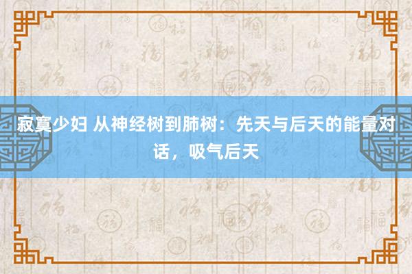 寂寞少妇 从神经树到肺树：先天与后天的能量对话，吸气后天