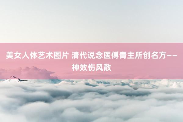 美女人体艺术图片 清代说念医傅青主所创名方——神效伤风散