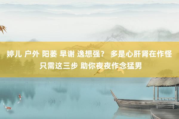 婷儿 户外 阳萎 早谢 逸想强？ 多是心肝肾在作怪 只需这三步 助你夜夜作念猛男