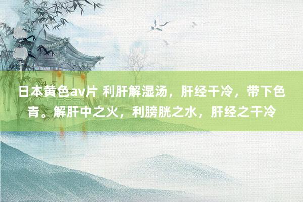 日本黄色av片 利肝解湿汤，肝经干冷，带下色青。解肝中之火，利膀胱之水，肝经之干冷