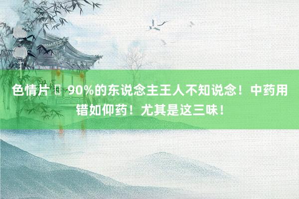 色情片 ​90%的东说念主王人不知说念！中药用错如仰药！尤其是这三味！