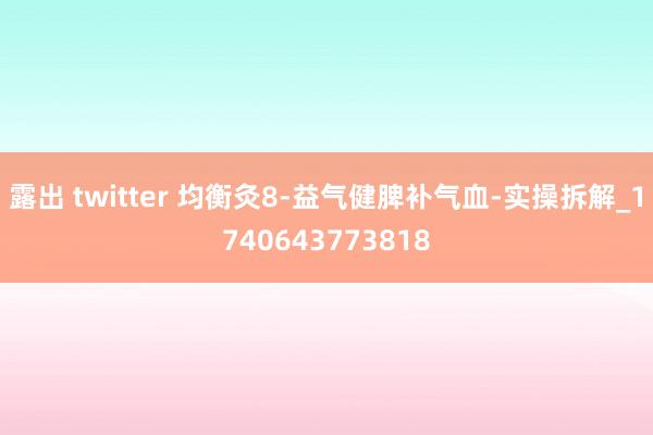 露出 twitter 均衡灸8-益气健脾补气血-实操拆解_1740643773818