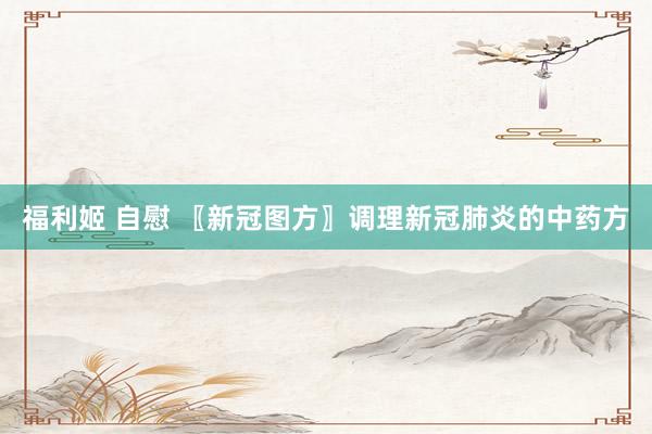 福利姬 自慰 〖新冠图方〗调理新冠肺炎的中药方