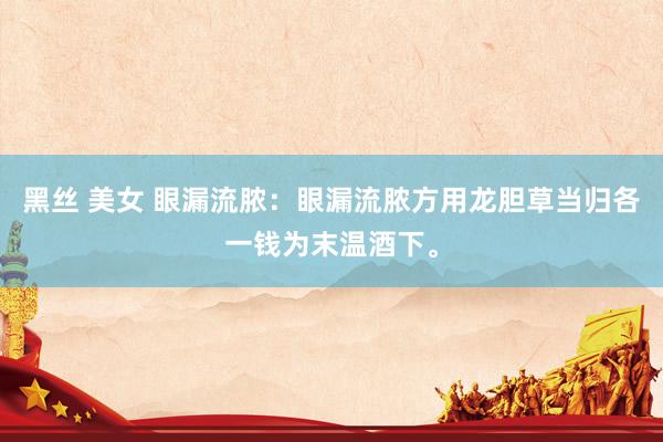 黑丝 美女 眼漏流脓：眼漏流脓方用龙胆草当归各一钱为末温酒下。