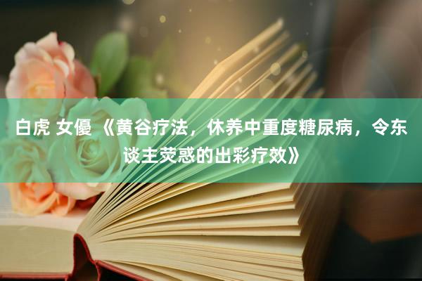 白虎 女優 《黄谷疗法，休养中重度糖尿病，令东谈主荧惑的出彩疗效》