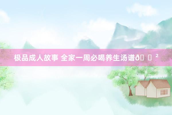 极品成人故事 全家一周必喝养生汤谱🍲