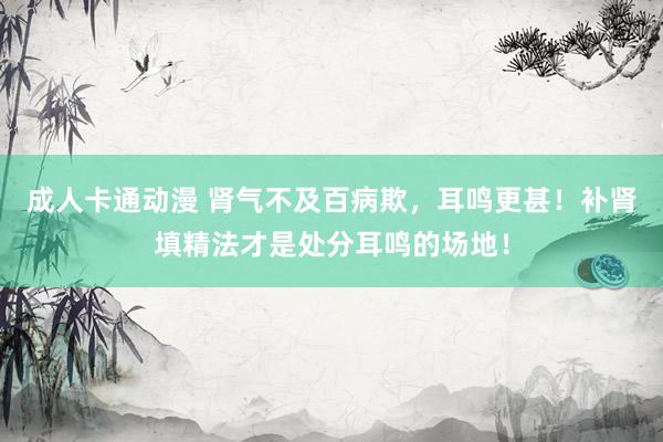成人卡通动漫 肾气不及百病欺，耳鸣更甚！补肾填精法才是处分耳鸣的场地！