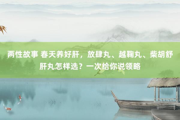 两性故事 春天养好肝,放肆丸、越鞠丸、柴胡舒肝丸怎样选?一次给你说领略
