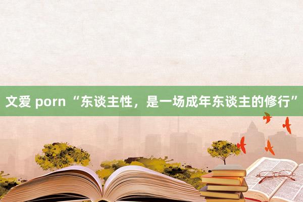 文爱 porn “东谈主性，是一场成年东谈主的修行”