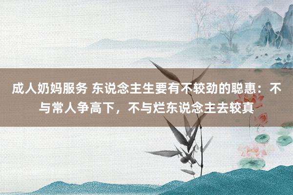成人奶妈服务 东说念主生要有不较劲的聪惠：不与常人争高下，不与烂东说念主去较真