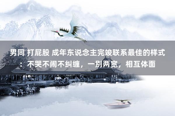 男同 打屁股 成年东说念主完竣联系最佳的样式：不哭不闹不纠缠，一别两宽，相互体面