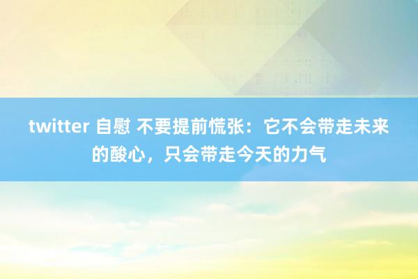 twitter 自慰 不要提前慌张：它不会带走未来的酸心，只会带走今天的力气