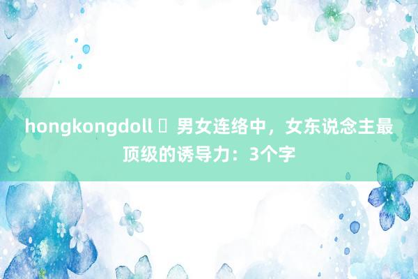 hongkongdoll ​男女连络中，女东说念主最顶级的诱导力：3个字