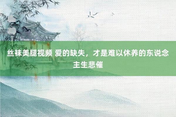 丝袜美腿视频 爱的缺失，才是难以休养的东说念主生悲催