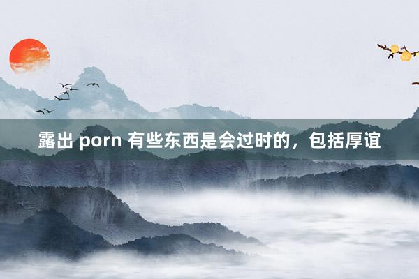 露出 porn 有些东西是会过时的，包括厚谊