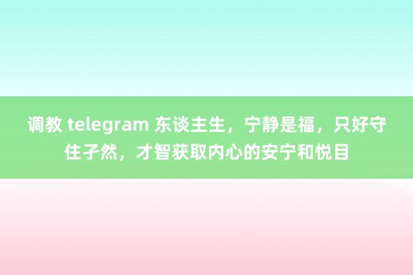 调教 telegram 东谈主生，宁静是福，只好守住孑然，才智获取内心的安宁和悦目