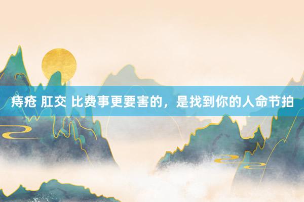 痔疮 肛交 比费事更要害的，是找到你的人命节拍