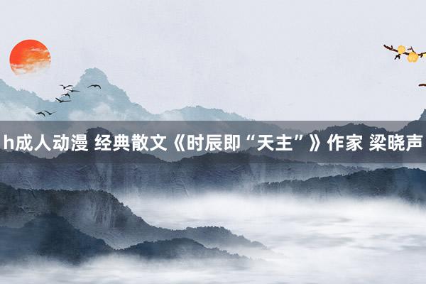 h成人动漫 经典散文《时辰即“天主”》作家 梁晓声