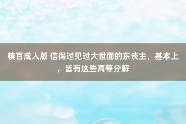 糗百成人版 信得过见过大世面的东谈主，基本上，皆有这些高等分解