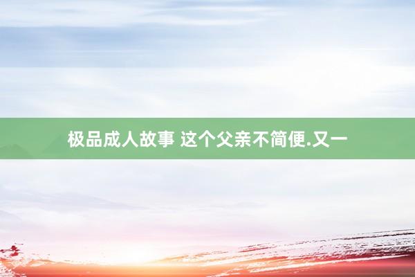 极品成人故事 这个父亲不简便.又一
