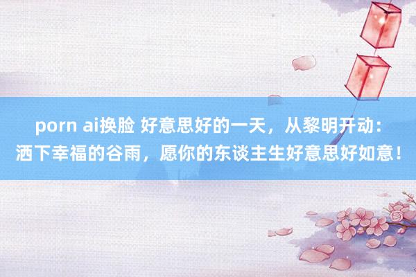 porn ai换脸 好意思好的一天，从黎明开动：洒下幸福的谷雨，愿你的东谈主生好意思好如意！