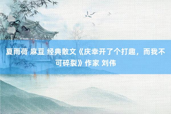 夏雨荷 麻豆 经典散文《庆幸开了个打趣，而我不可碎裂》作家 刘伟