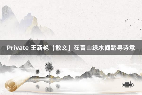 Private 王新艳【散文】在青山绿水间踏寻诗意