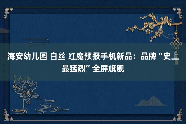 海安幼儿园 白丝 红魔预报手机新品：品牌“史上最猛烈”全屏旗舰