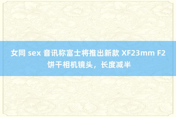 女同 sex 音讯称富士将推出新款 XF23mm F2 饼干相机镜头，长度减半