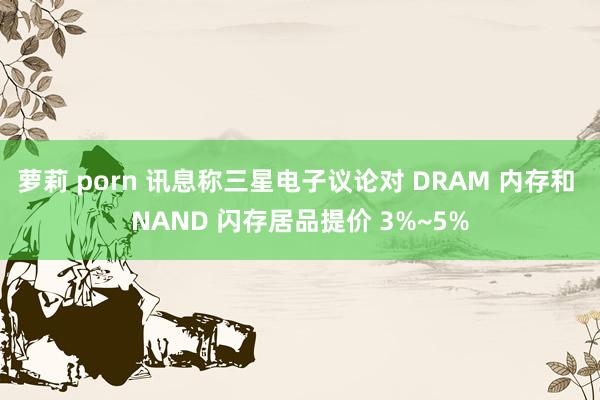 萝莉 porn 讯息称三星电子议论对 DRAM 内存和 NAND 闪存居品提价 3%~5%