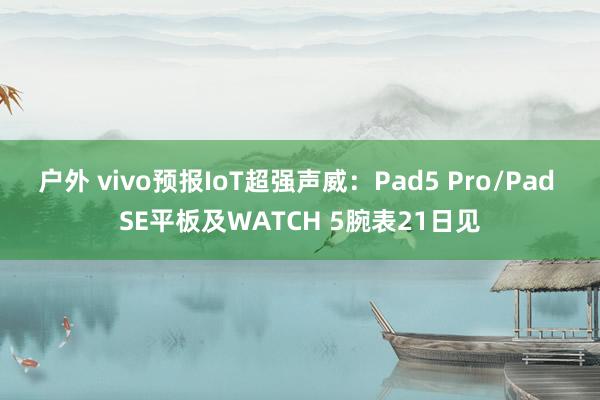 户外 vivo预报IoT超强声威：Pad5 Pro/Pad SE平板及WATCH 5腕表21日见