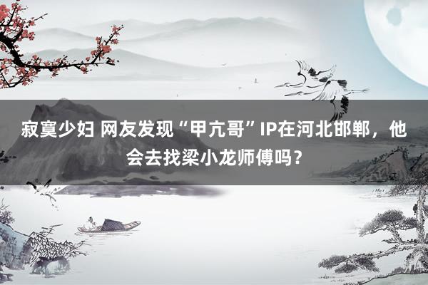 寂寞少妇 网友发现“甲亢哥”IP在河北邯郸，他会去找梁小龙师傅吗？