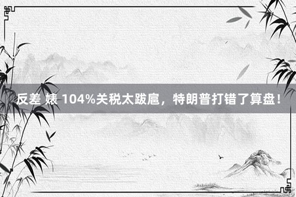 反差 婊 104%关税太跋扈，特朗普打错了算盘！