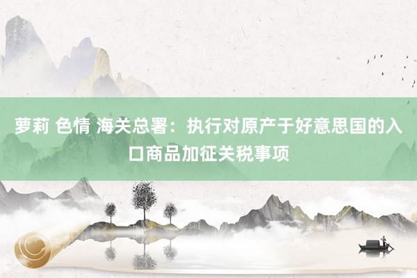 萝莉 色情 海关总署：执行对原产于好意思国的入口商品加征关税事项