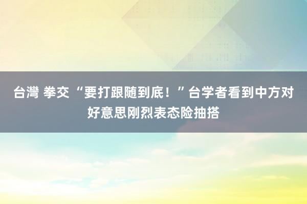 台灣 拳交 “要打跟随到底！”台学者看到中方对好意思刚烈表态险抽搭