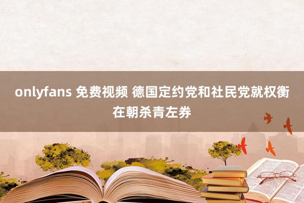 onlyfans 免费视频 德国定约党和社民党就权衡在朝杀青左券