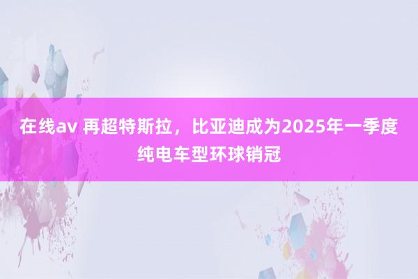 在线av 再超特斯拉，比亚迪成为2025年一季度纯电车型环球销冠