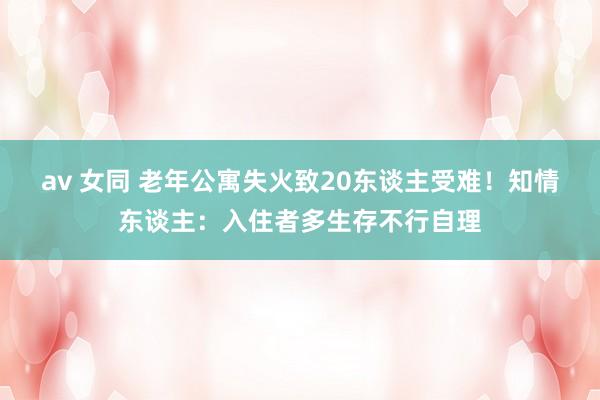 av 女同 老年公寓失火致20东谈主受难！知情东谈主：入住者多生存不行自理