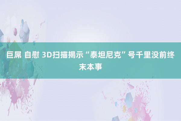 巨屌 自慰 3D扫描揭示“泰坦尼克”号千里没前终末本事